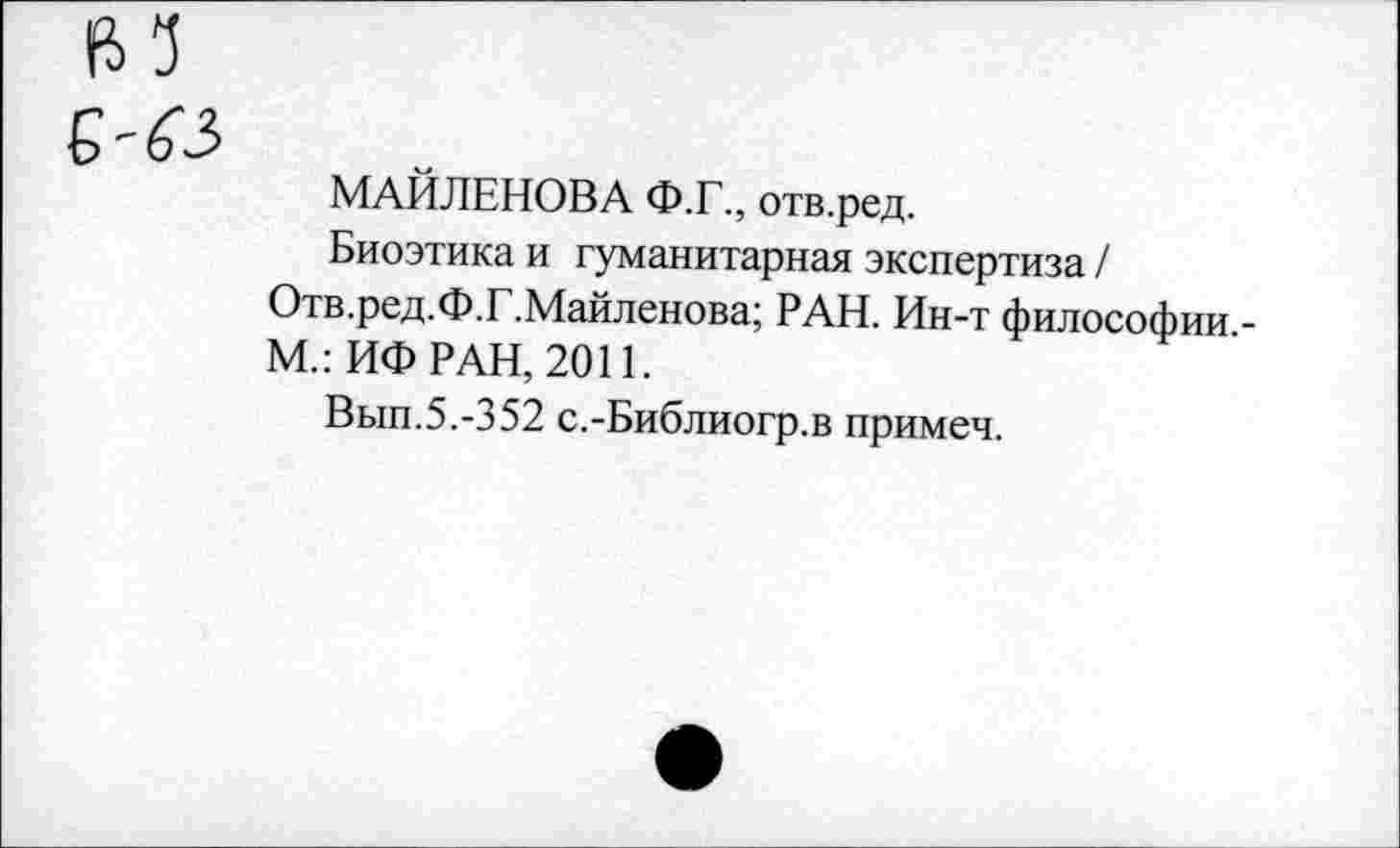 ﻿(И е-б'з
МАЙЛЕНОВА Ф.Г., отв.ред.
Биоэтика и гуманитарная экспертиза / Отв.ред.Ф.Г.Майленова; РАН. Ин-т философии,-М.: ИФ РАН, 2011.
Вып.5.-352 с.-Библиогр.в примеч.